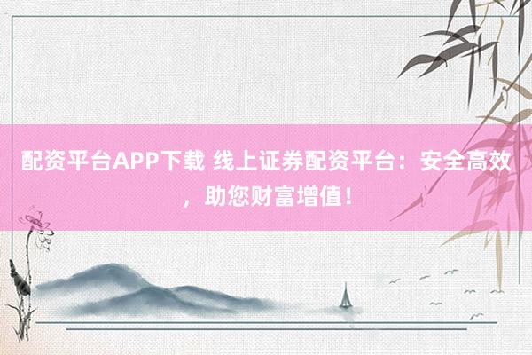 配资平台APP下载 线上证券配资平台：安全高效，助您财富增值！