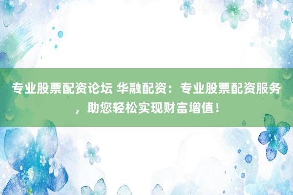 专业股票配资论坛 华融配资：专业股票配资服务，助您轻松实现财富增值！