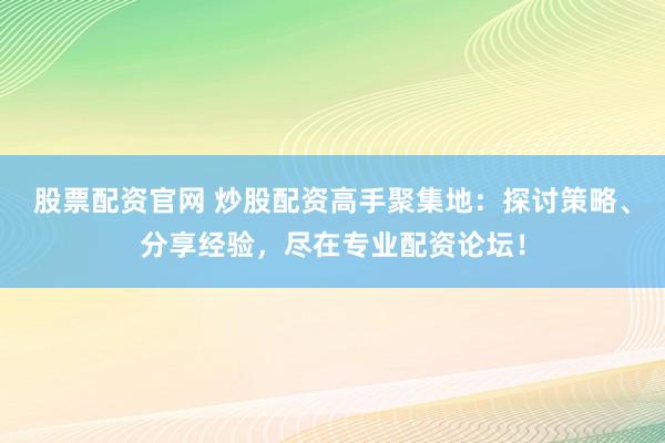 股票配资官网 炒股配资高手聚集地：探讨策略、分享经验，尽在专业配资论坛！