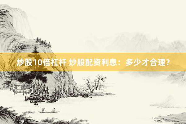 炒股10倍杠杆 炒股配资利息：多少才合理？