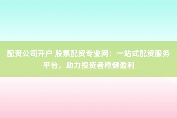 配资公司开户 股票配资专业网：一站式配资服务平台，助力投资者稳健盈利