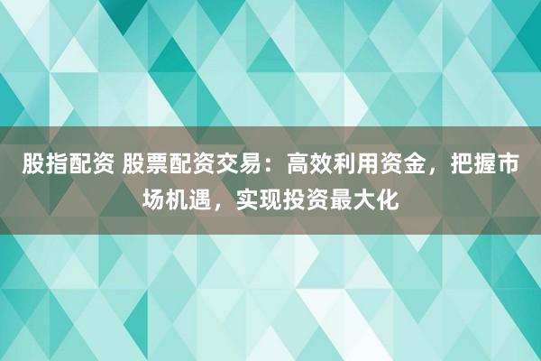 股指配资 股票配资交易：高效利用资金，把握市场机遇，实现投资最大化