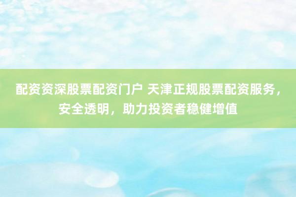 配资资深股票配资门户 天津正规股票配资服务，安全透明，助力投资者稳健增值