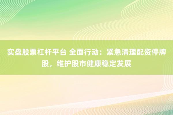 实盘股票杠杆平台 全面行动：紧急清理配资停牌股，维护股市健康稳定发展