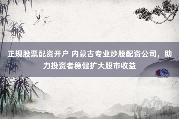 正规股票配资开户 内蒙古专业炒股配资公司，助力投资者稳健扩大股市收益