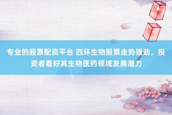 专业的股票配资平台 四环生物股票走势强劲，投资者看好其生物医药领域发展潜力
