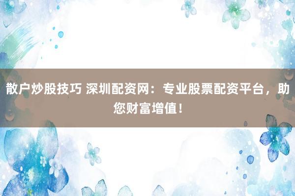 散户炒股技巧 深圳配资网：专业股票配资平台，助您财富增值！