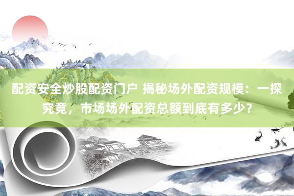 配资安全炒股配资门户 揭秘场外配资规模：一探究竟，市场场外配资总额到底有多少？