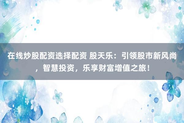 在线炒股配资选择配资 股天乐：引领股市新风尚，智慧投资，乐享财富增值之旅！