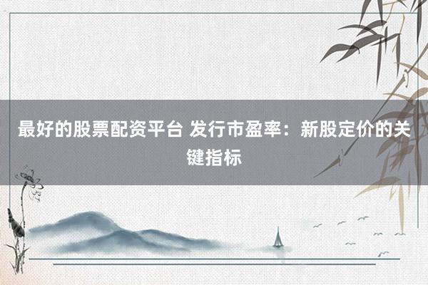 最好的股票配资平台 发行市盈率：新股定价的关键指标