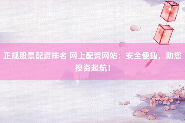 正规股票配资排名 网上配资网站：安全便捷，助您投资起航！