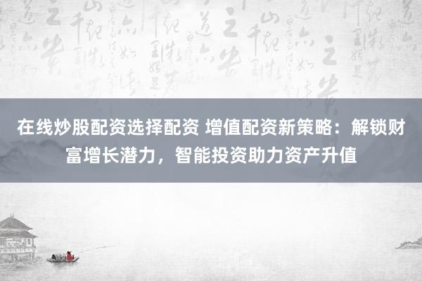 在线炒股配资选择配资 增值配资新策略：解锁财富增长潜力，智能投资助力资产升值