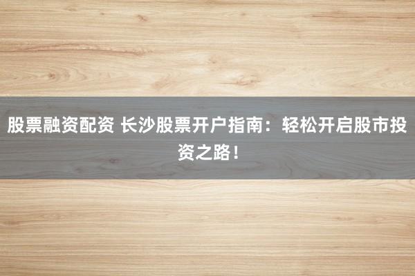 股票融资配资 长沙股票开户指南：轻松开启股市投资之路！