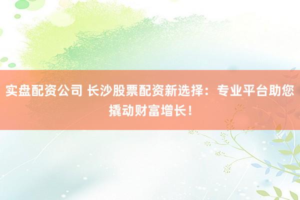 实盘配资公司 长沙股票配资新选择：专业平台助您撬动财富增长！