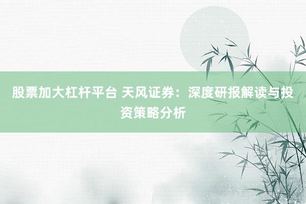 股票加大杠杆平台 天风证券：深度研报解读与投资策略分析