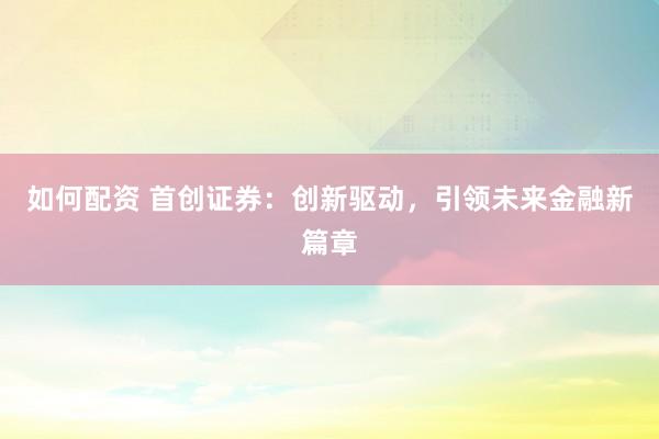 如何配资 首创证券：创新驱动，引领未来金融新篇章