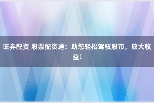 证券配资 股票配资通：助您轻松驾驭股市，放大收益！