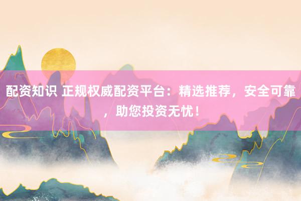 配资知识 正规权威配资平台：精选推荐，安全可靠，助您投资无忧！