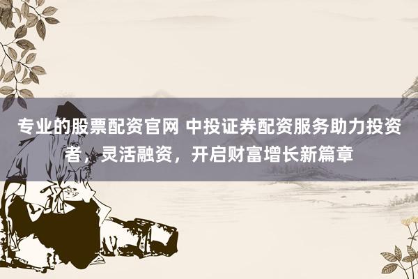 专业的股票配资官网 中投证券配资服务助力投资者，灵活融资，开启财富增长新篇章