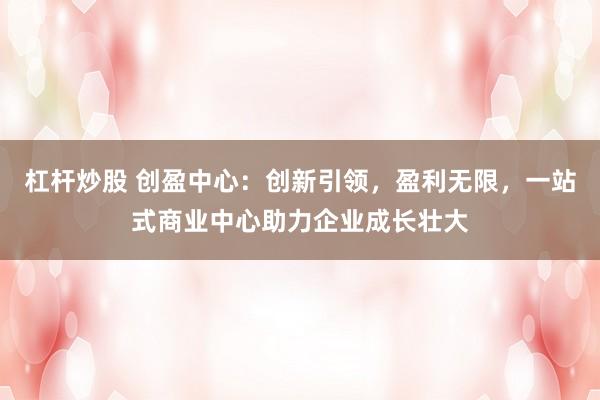 杠杆炒股 创盈中心：创新引领，盈利无限，一站式商业中心助力企业成长壮大