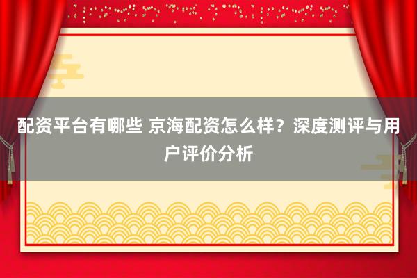 配资平台有哪些 京海配资怎么样？深度测评与用户评价分析