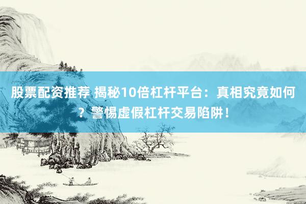 股票配资推荐 揭秘10倍杠杆平台：真相究竟如何？警惕虚假杠杆交易陷阱！