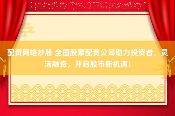 配资网络炒股 全国股票配资公司助力投资者，灵活融资，开启股市新机遇！