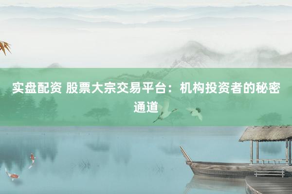 实盘配资 股票大宗交易平台：机构投资者的秘密通道