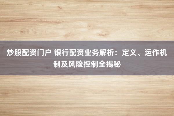 炒股配资门户 银行配资业务解析：定义、运作机制及风险控制全揭秘