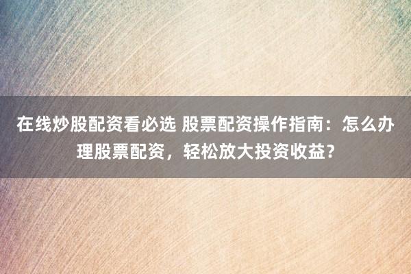 在线炒股配资看必选 股票配资操作指南：怎么办理股票配资，轻松放大投资收益？