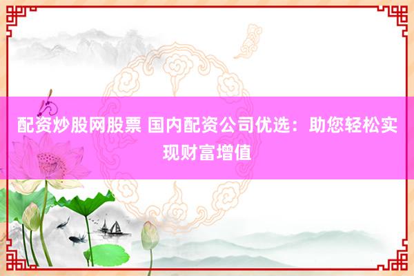 配资炒股网股票 国内配资公司优选：助您轻松实现财富增值