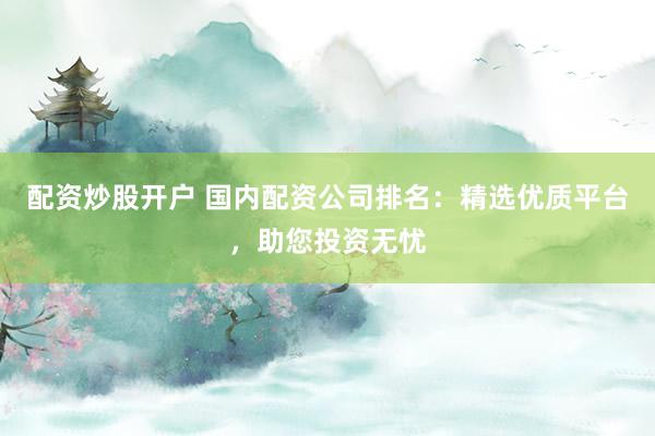 配资炒股开户 国内配资公司排名：精选优质平台，助您投资无忧