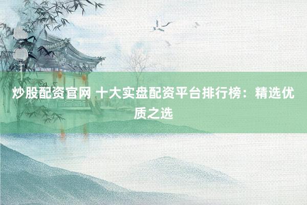 炒股配资官网 十大实盘配资平台排行榜：精选优质之选