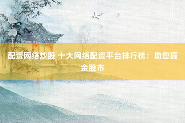 配资网络炒股 十大网络配资平台排行榜：助您掘金股市