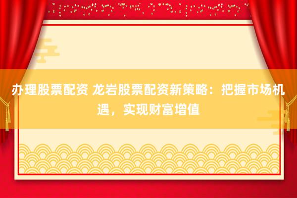 办理股票配资 龙岩股票配资新策略：把握市场机遇，实现财富增值