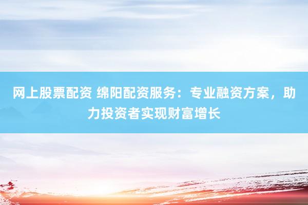 网上股票配资 绵阳配资服务：专业融资方案，助力投资者实现财富增长