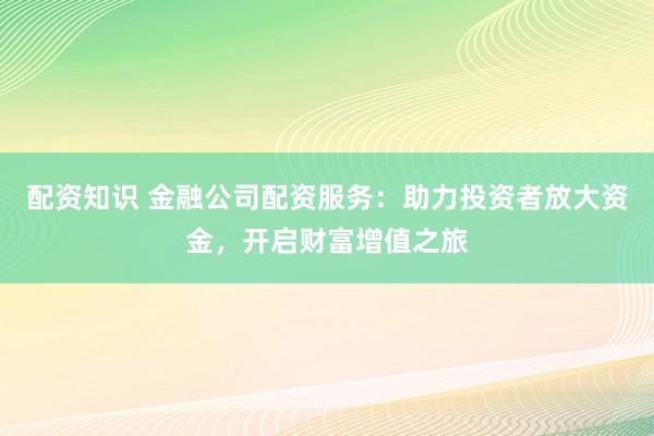 配资知识 金融公司配资服务：助力投资者放大资金，开启财富增值之旅