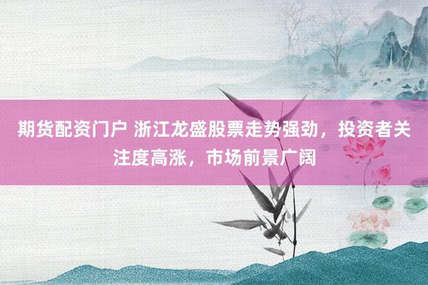 期货配资门户 浙江龙盛股票走势强劲，投资者关注度高涨，市场前景广阔