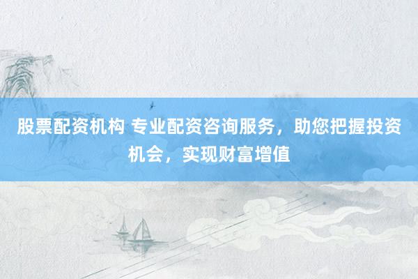 股票配资机构 专业配资咨询服务，助您把握投资机会，实现财富增值