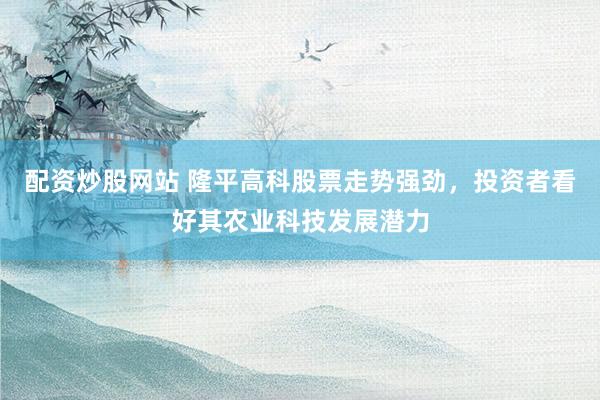 配资炒股网站 隆平高科股票走势强劲，投资者看好其农业科技发展潜力