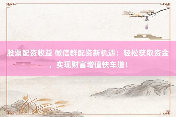 股票配资收益 微信群配资新机遇：轻松获取资金，实现财富增值快车道！