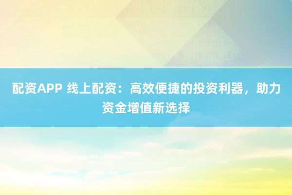 配资APP 线上配资：高效便捷的投资利器，助力资金增值新选择