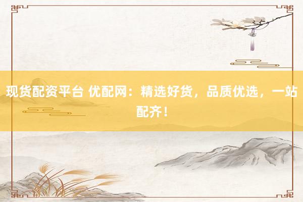 现货配资平台 优配网：精选好货，品质优选，一站配齐！