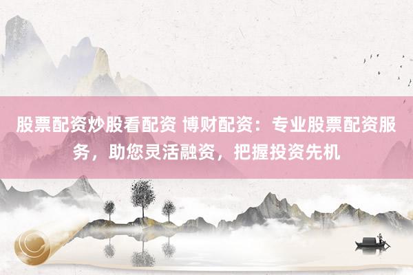 股票配资炒股看配资 博财配资：专业股票配资服务，助您灵活融资，把握投资先机