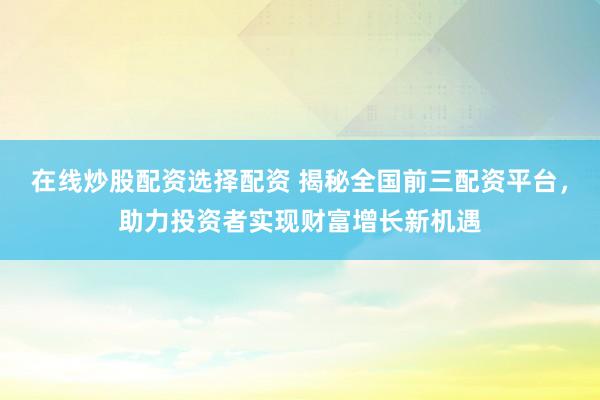 在线炒股配资选择配资 揭秘全国前三配资平台，助力投资者实现财富增长新机遇