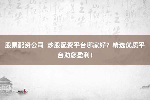 股票配资公司  炒股配资平台哪家好？精选优质平台助您盈利！