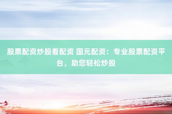 股票配资炒股看配资 国元配资：专业股票配资平台，助您轻松炒股