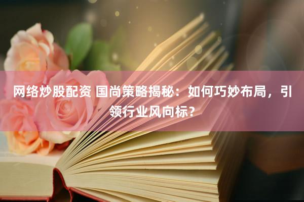 网络炒股配资 国尚策略揭秘：如何巧妙布局，引领行业风向标？