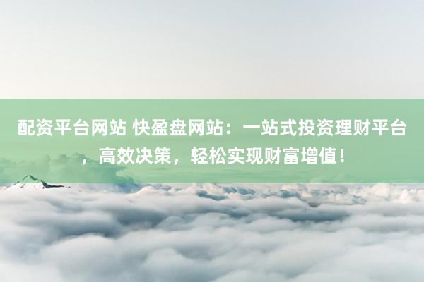 配资平台网站 快盈盘网站：一站式投资理财平台，高效决策，轻松实现财富增值！