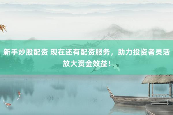 新手炒股配资 现在还有配资服务，助力投资者灵活放大资金效益！